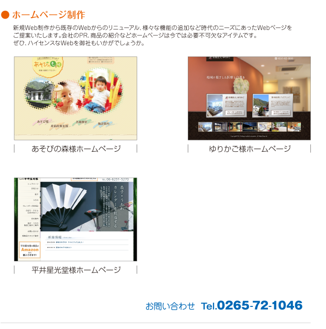 ●ホームページ制作。新規Web制作から既存のWebからのリニューアル、様々な機能の追加など時代のニーズにあったWebページをご提案いたします。会社のPR、商品の紹介などホームページは今では必要不可欠なアイテムです。ぜひ、ハイセンスなWebを御社もいかがでしょうか。あそびの森様ホームページ。ゆりかご様ホームページ。平井星光堂様ホームページ。お問い合わせ  Tel.0265-72-1046