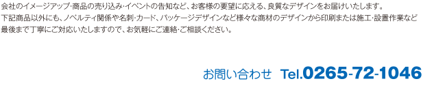 会社のイメージアップ・商品の売り込み・イベントの告知など、お客様の要望に応える、良質なデザインをお届けいたします。下記商品以外にも、ノベルティ関係や名刺・カード、パッケージデザインなど様々な商材のデザインから印刷または施工・設置作業など最後まで丁寧にご対応いたしますので、お気軽にご連絡・ご相談ください。お問い合わせ  Tel.0265-72-1046