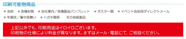 印刷可能物商品●名刺 ●各種封筒 ●会社案内／各種製品パンフレット ●ポスター類 ●イベント告知用ダイレクトメール●年賀状／暑中見舞い ●ハガキ関係。その他紙製品上記以外でも、印刷用途はイロイロございます。印刷物の仕様により料金が異なります。まずはメール・電話にて、ご相談ください。