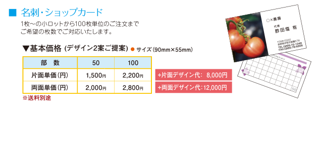 名刺・ショップカード。1枚〜の小ロットから100枚単位のご注文までご希望の枚数でご対応いたします。基本価格(デザイン2案ご提案)● サイズ（90mm×55mm）部数50片面単価1,500円、部数100片面単価2,200円+片面デザイン代：  8,000円。部数50両面単価2,000円、部数100両面単価2,800円+両面デザイン代：12,000円。