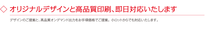 ◇ オリジナルデザインと高品質印刷、即日対応いたします。デザインのご提案と、高品質オンデマンド出力をお手頃価格でご提案。 小ロットからでも対応いたします。