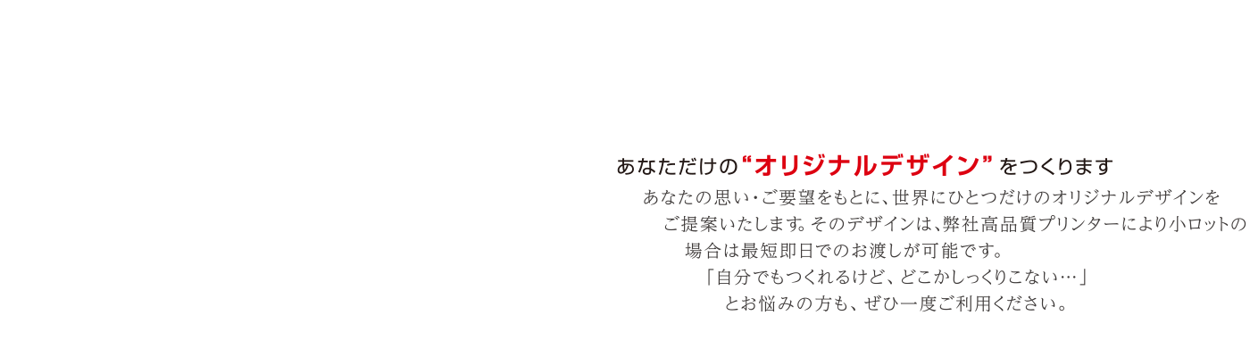 あなただけの“オリジナルデザイン”をつくります。あなたの思い・ご要望をもとに、世界にひとつだけのオリジナルデザインをご提案いたします。そのデザインは、弊社高品質プリンターにより小ロットの場合は最短即日でのお渡しが可能です。「自分でもつくれるけど、どこかしっくりこない…」とお悩みの方も、ぜひ一度ご利用ください。