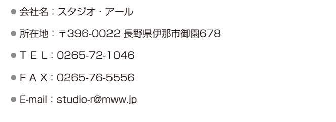 ●会社名：スタジオ・アール ●所在地：〒396-0022 長野県伊那市御園678 ●T E L：0265-72-1046 ●F A X：0265-76-5556 ●E-mail：studio-r@mww.jp